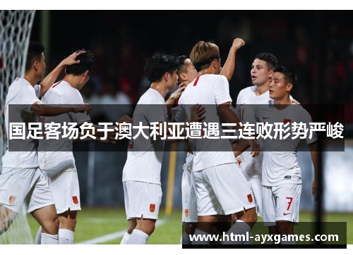 国足客场负于澳大利亚遭遇三连败形势严峻